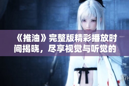 《推油》完整版精彩播放时间揭晓，尽享视觉与听觉的双重盛宴