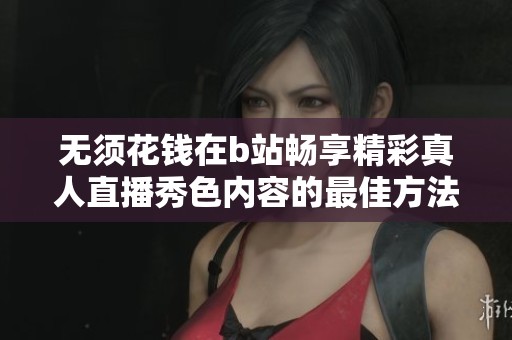 无须花钱在b站畅享精彩真人直播秀色内容的最佳方法