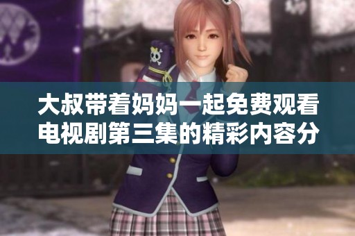 大叔带着妈妈一起免费观看电视剧第三集的精彩内容分享与感想
