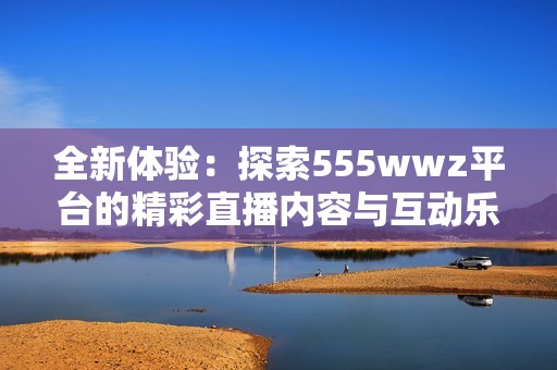 全新体验：探索555wwz平台的精彩直播内容与互动乐趣