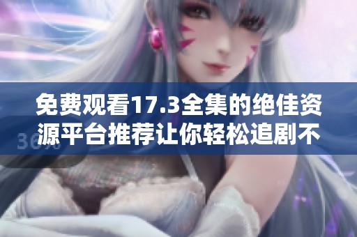 免费观看17.3全集的绝佳资源平台推荐让你轻松追剧不再烦恼
