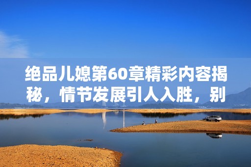 绝品儿媳第60章精彩内容揭秘，情节发展引人入胜，别错过精彩片段