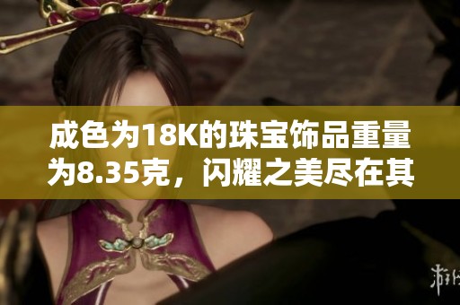 成色为18K的珠宝饰品重量为8.35克，闪耀之美尽在其中