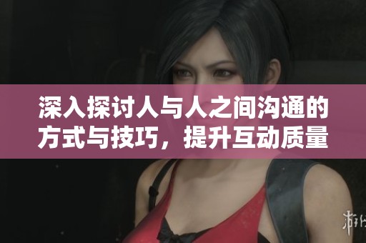 深入探讨人与人之间沟通的方式与技巧，提升互动质量的有效策略