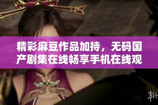 精彩麻豆作品加持，无码国产剧集在线畅享手机在线观看