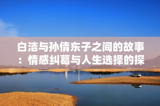 白洁与孙倩东子之间的故事：情感纠葛与人生选择的探讨