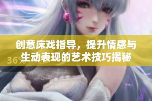 创意床戏指导，提升情感与生动表现的艺术技巧揭秘