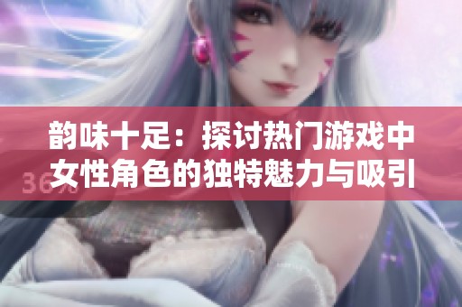韵味十足：探讨热门游戏中女性角色的独特魅力与吸引力