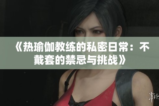 《热瑜伽教练的私密日常：不戴套的禁忌与挑战》