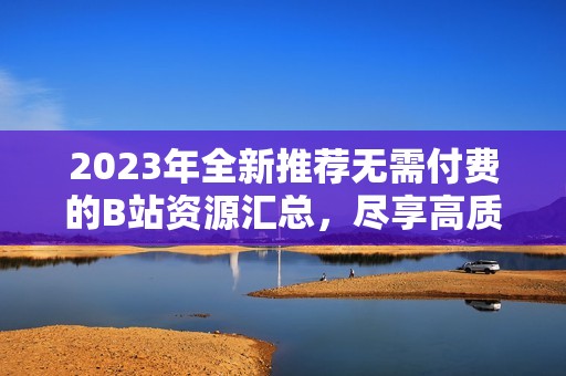 2023年全新推荐无需付费的B站资源汇总，尽享高质量内容
