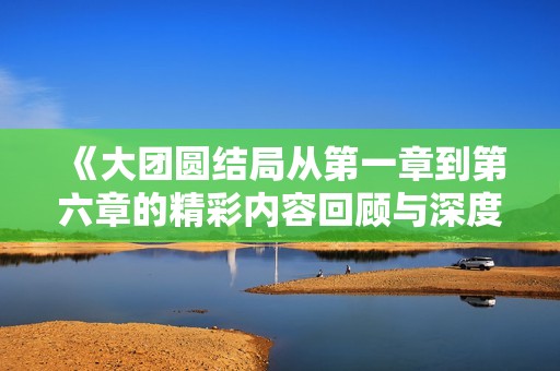 《大团圆结局从第一章到第六章的精彩内容回顾与深度解析》
