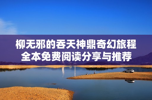 柳无邪的吞天神鼎奇幻旅程全本免费阅读分享与推荐