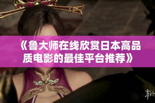 《鲁大师在线欣赏日本高品质电影的最佳平台推荐》