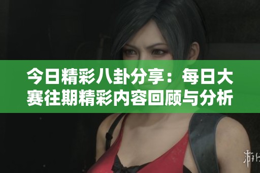今日精彩八卦分享：每日大赛往期精彩内容回顾与分析