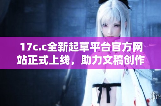 17c.c全新起草平台官方网站正式上线，助力文稿创作效率提升！