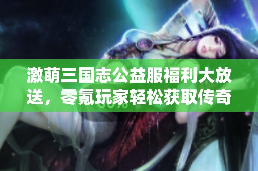 激萌三国志公益服福利大放送，零氪玩家轻松获取传奇角色赵云