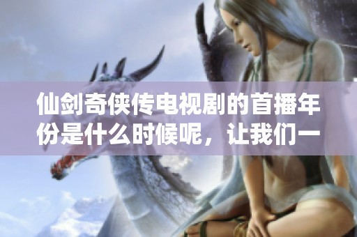 仙剑奇侠传电视剧的首播年份是什么时候呢，让我们一起回顾经典时光吧