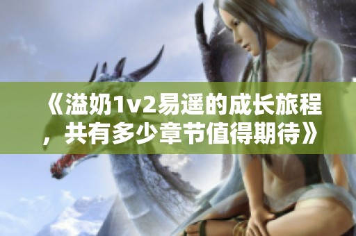 《溢奶1v2易遥的成长旅程，共有多少章节值得期待》