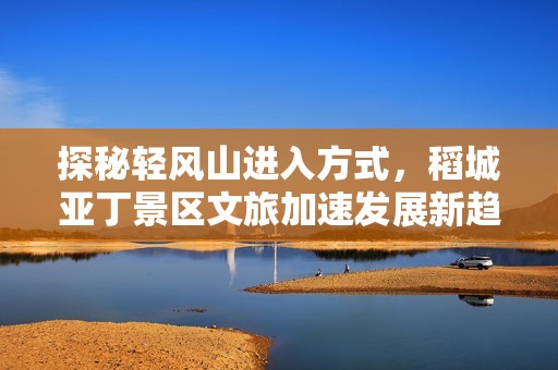 探秘轻风山进入方式，稻城亚丁景区文旅加速发展新趋势