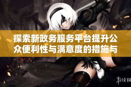 探索新政务服务平台提升公众便利性与满意度的措施与成效