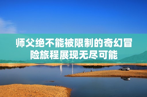 师父绝不能被限制的奇幻冒险旅程展现无尽可能