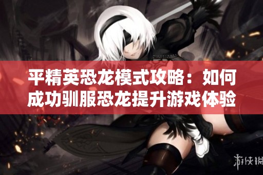 平精英恐龙模式攻略：如何成功驯服恐龙提升游戏体验