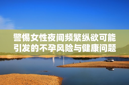 警惕女性夜间频繁纵欲可能引发的不孕风险与健康问题