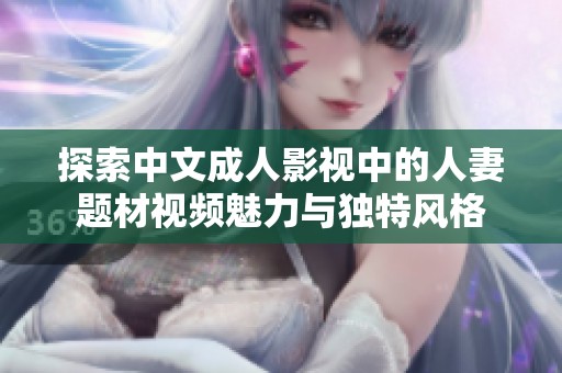 探索中文成人影视中的人妻题材视频魅力与独特风格