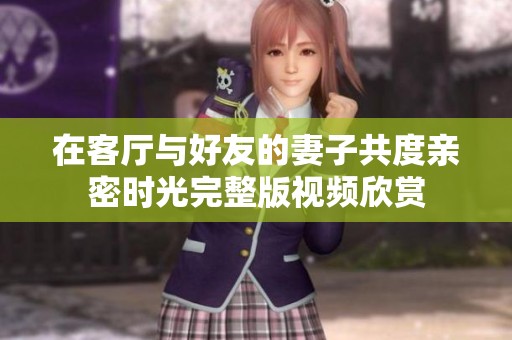 在客厅与好友的妻子共度亲密时光完整版视频欣赏