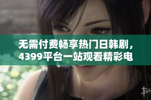 无需付费畅享热门日韩剧，4399平台一站观看精彩电视剧