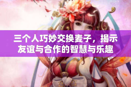 三个人巧妙交换麦子，揭示友谊与合作的智慧与乐趣