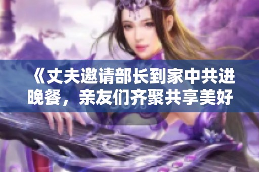 《丈夫邀请部长到家中共进晚餐，亲友们齐聚共享美好时光》