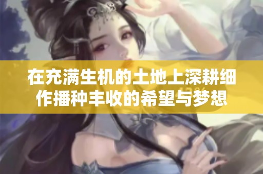 在充满生机的土地上深耕细作播种丰收的希望与梦想