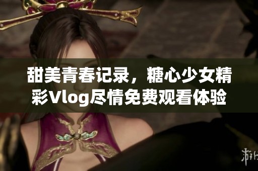 甜美青春记录，糖心少女精彩Vlog尽情免费观看体验