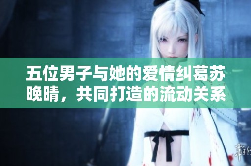 五位男子与她的爱情纠葛苏晚晴，共同打造的流动关系与幸福生活