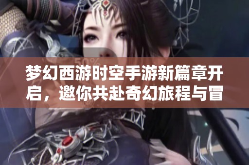 梦幻西游时空手游新篇章开启，邀你共赴奇幻旅程与冒险之旅