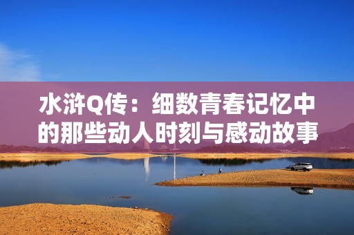 水浒Q传：细数青春记忆中的那些动人时刻与感动故事