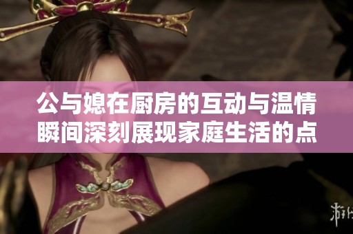 公与媳在厨房的互动与温情瞬间深刻展现家庭生活的点滴故事