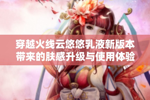 穿越火线云悠悠乳液新版本带来的肤感升级与使用体验分析