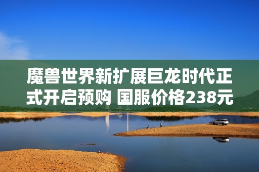 魔兽世界新扩展巨龙时代正式开启预购 国服价格238元起