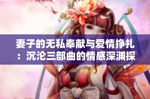 妻子的无私奉献与爱情挣扎：沉沦三部曲的情感深渊探秘