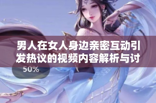 男人在女人身边亲密互动引发热议的视频内容解析与讨论