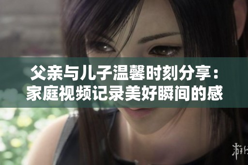 父亲与儿子温馨时刻分享：家庭视频记录美好瞬间的感人故事