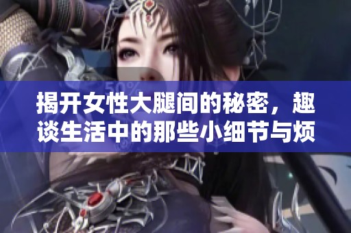 揭开女性大腿间的秘密，趣谈生活中的那些小细节与烦恼