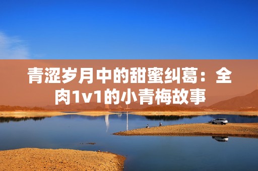 青涩岁月中的甜蜜纠葛：全肉1v1的小青梅故事