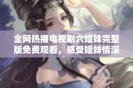 全网热播电视剧六姐妹完整版免费观看，感受姐妹情深的温暖与感动！