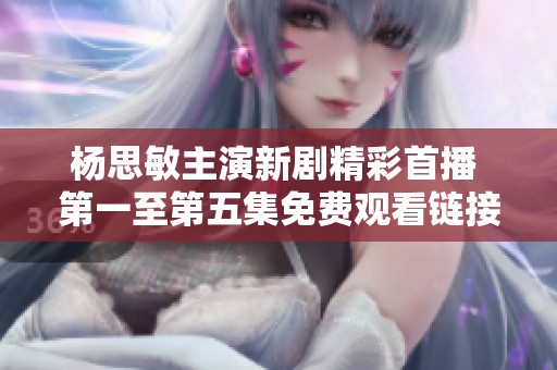 杨思敏主演新剧精彩首播 第一至第五集免费观看链接分享