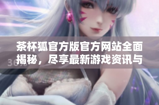 茶杯狐官方版官方网站全面揭秘，尽享最新游戏资讯与下载服务