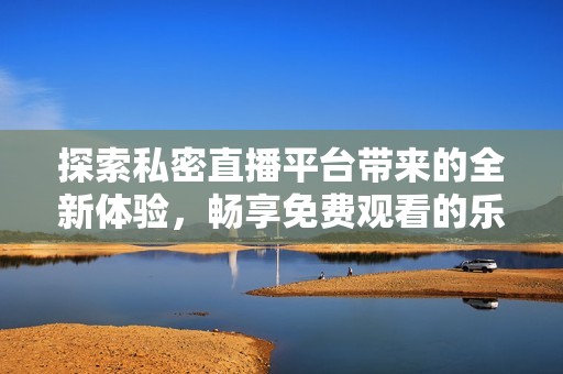探索私密直播平台带来的全新体验，畅享免费观看的乐趣