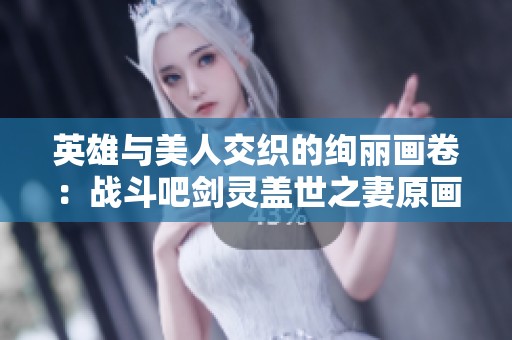英雄与美人交织的绚丽画卷：战斗吧剑灵盖世之妻原画全景欣赏